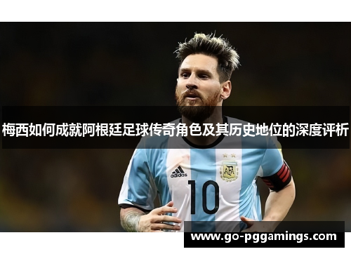 梅西如何成就阿根廷足球传奇角色及其历史地位的深度评析