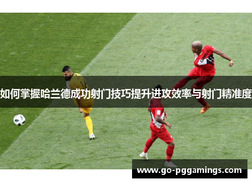 如何掌握哈兰德成功射门技巧提升进攻效率与射门精准度