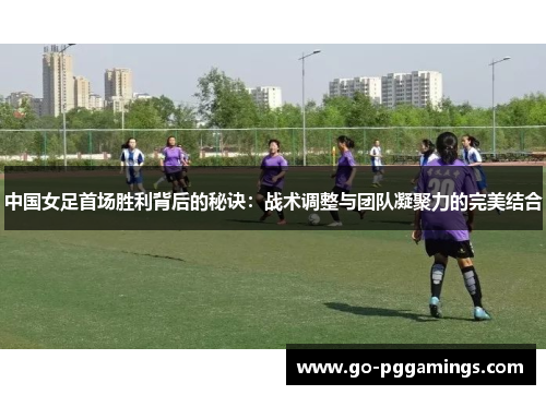 中国女足首场胜利背后的秘诀：战术调整与团队凝聚力的完美结合