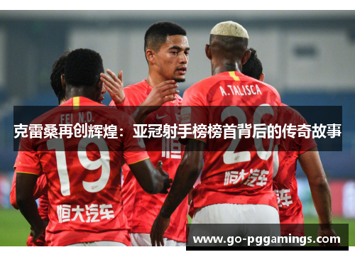 克雷桑再创辉煌：亚冠射手榜榜首背后的传奇故事