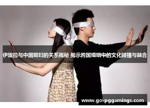 伊埃拉与中国媳妇的关系揭秘 揭示跨国婚姻中的文化碰撞与融合