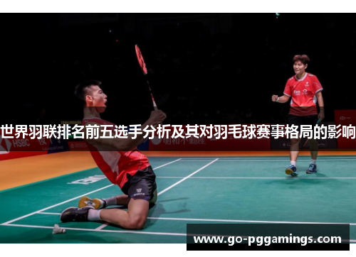 世界羽联排名前五选手分析及其对羽毛球赛事格局的影响