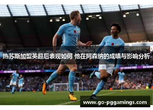 热苏斯加盟英超后表现如何 他在阿森纳的成绩与影响分析