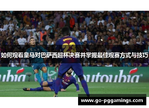 如何观看皇马对巴萨西超杯决赛并掌握最佳观赛方式与技巧