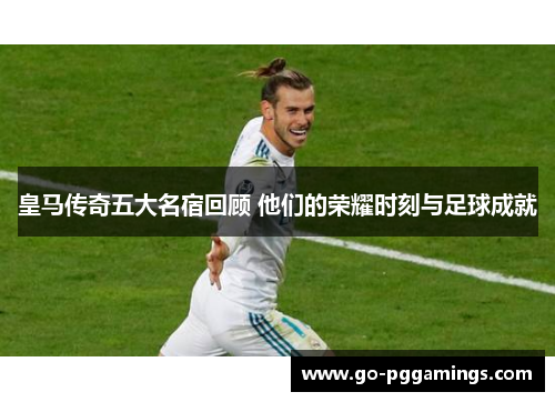 皇马传奇五大名宿回顾 他们的荣耀时刻与足球成就