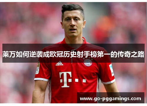 莱万如何逆袭成欧冠历史射手榜第一的传奇之路