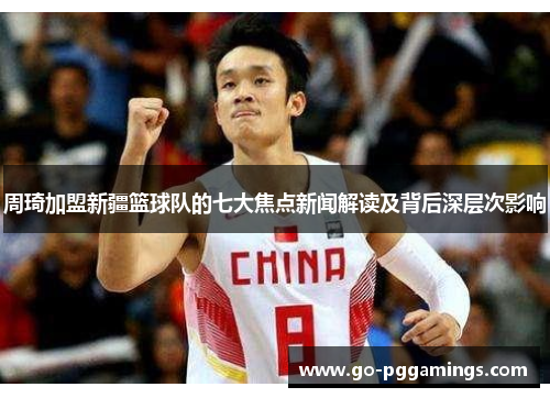周琦加盟新疆篮球队的七大焦点新闻解读及背后深层次影响