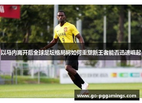 以马内离开后全球足坛格局将如何重塑新王者能否迅速崛起