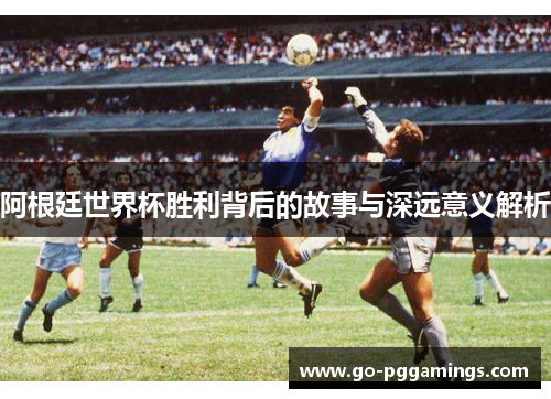阿根廷世界杯胜利背后的故事与深远意义解析